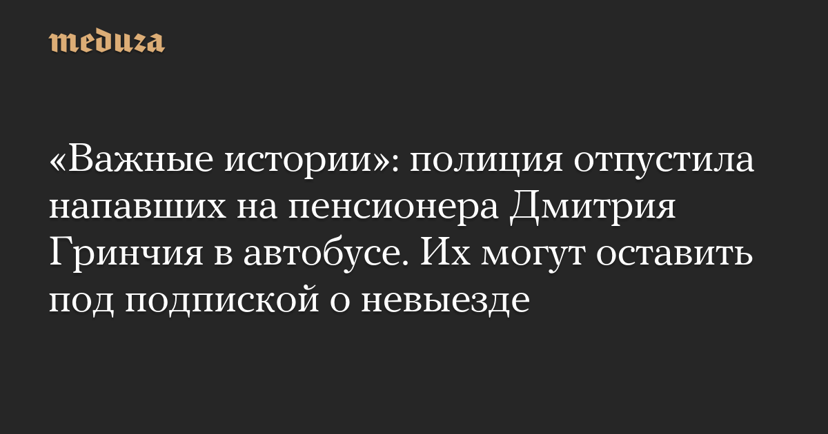 «Важные истории»: полиция отпустила напавших на пенсионера Дмитрия Гринчия в автобусе. Их могут оставить под подпиской о невыезде