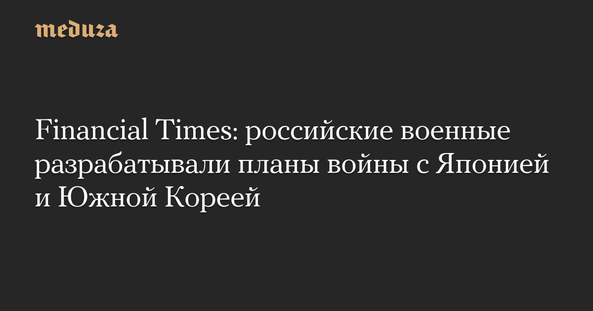 Financial Times: российские военные разрабатывали планы войны с Японией и Южной Кореей